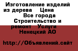 Изготовление изделий из дерева  › Цена ­ 10 000 - Все города Строительство и ремонт » Услуги   . Ненецкий АО